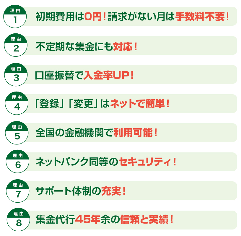 初期費用は0円！請求がない月は手数料不要！不定期な集金にも対応！口座振替で入金率UP！登録」「変更」はネットで簡単！全国の金融機関で利用可能！ネットバンク同等のセキュリティ！サポート体制の充実！集金代行45年余の信頼と実績！
